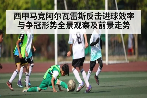 西甲马竞阿尔瓦雷斯反击进球效率与争冠形势全景观察及前景走势