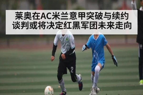 莱奥在AC米兰意甲突破与续约谈判或将决定红黑军团未来走向