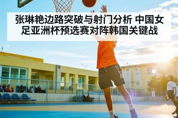 张琳艳边路突破与射门分析 中国女足亚洲杯预选赛对阵韩国关键战